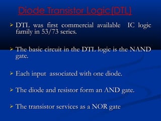    DTL was first commercial available IC logic
    family in 53/73 series.

   The basic circuit in the DTL logic is the NAND
    gate.

   Each input associated with one diode.

   The diode and resistor form an AND gate.

   The transistor services as a NOR gate
 