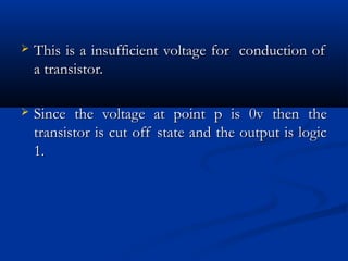    This is a insufficient voltage for conduction of
    a transistor.

   Since the voltage at point p is 0v then the
    transistor is cut off state and the output is logic
    1.
 