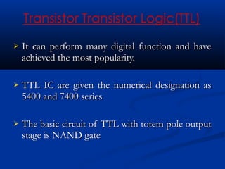    It can perform many digital function and have
    achieved the most popularity.

   TTL IC are given the numerical designation as
    5400 and 7400 series

   The basic circuit of TTL with totem pole output
    stage is NAND gate
 