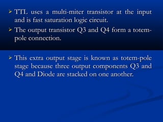  TTL uses a multi-miter transistor at the input
  and is fast saturation logic circuit.
 The output transistor Q3 and Q4 form a totem-
  pole connection.

   This extra output stage is known as totem-pole
    stage because three output components Q3 and
    Q4 and Diode are stacked on one another.
 