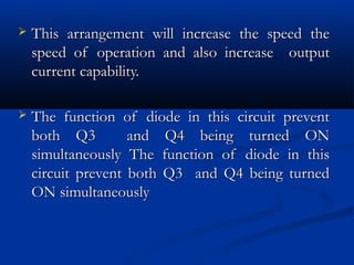    This arrangement will increase the speed the
    speed of operation and also increase output
    current capability.

   The function of diode in this circuit prevent
    both Q3         and Q4 being turned ON
    simultaneously The function of diode in this
    circuit prevent both Q3 and Q4 being turned
    ON simultaneously
 
