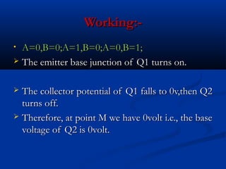 Working:-
• A=0,B=0;A=1,B=0;A=0,B=1;
 The emitter base junction of Q1 turns on.



 The collector potential of Q1 falls to 0v,then Q2
  turns off.
 Therefore, at point M we have 0volt i.e., the base
  voltage of Q2 is 0volt.
 