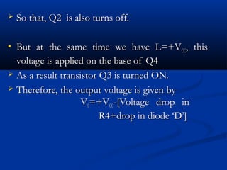    So that, Q2 is also turns off.

 But at the same time we have L=+VCC, this
  voltage is applied on the base of Q4
 As a result transistor Q3 is turned ON.

 Therefore, the output voltage is given by
                    V0=+VCC-[Voltage drop in
                         R4+drop in diode ‘D’]
 