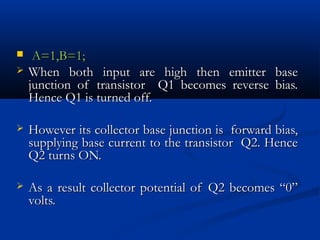     A=1,B=1;
   When both input are high then emitter          base
    junction of transistor Q1 becomes reverse      bias.
    Hence Q1 is turned off.

   However its collector base junction is forward bias,
    supplying base current to the transistor Q2. Hence
    Q2 turns ON.

   As a result collector potential of Q2 becomes “0”
    volts.
 