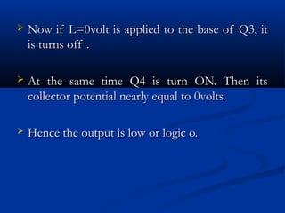    Now if L=0volt is applied to the base of Q3, it
    is turns off .

   At the same time Q4 is turn ON. Then its
    collector potential nearly equal to 0volts.

   Hence the output is low or logic o.
 