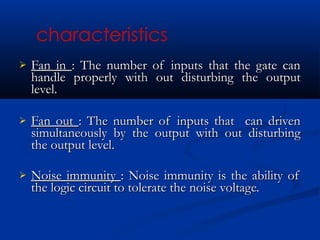    Fan in : The number of inputs that the gate can
    handle properly with out disturbing the output
    level.

   Fan out : The number of inputs that can driven
    simultaneously by the output with out disturbing
    the output level.

   Noise immunity : Noise immunity is the ability of
    the logic circuit to tolerate the noise voltage.
 