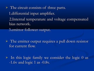     The circuit consists of three parts.
    1.differential input amplifier.
    2.Internal temperature and voltage compensated
    bias network.
    3.emittor follower output.

    The emitter output requires a pull down resistor
    for current flow.

    In this logic family we consider the logic 0 as
    -1.6v and logic 1 as -0.8v.
 