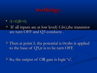 working:-
 A=0,B=0;
 If all inputs are at low level(-1.6v),the transistor
  are turn OFF and Q3 conducts .

   Then at point L the potential is 0volts is applied
    to the base of Q5,it is to be turn OFF.

   So, the output of OR gate is logic ‘o’.
 