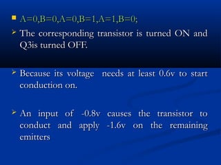  A=0,B=0,A=0,B=1,A=1,B=0;
 The corresponding transistor is turned ON and
  Q3is turned OFF.

   Because its voltage needs at least 0.6v to start
    conduction on.

   An input of -0.8v causes the transistor to
    conduct and apply -1.6v on the remaining
    emitters
 