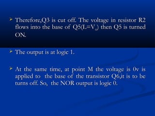    Therefore,Q3 is cut off. The voltage in resistor R2
    flows into the base of Q5(L=Vcc) then Q5 is turned
    ON.

   The output is at logic 1.

   At the same time, at point M the voltage is 0v is
    applied to the base of the transistor Q6,it is to be
    turns off. So, the NOR output is logic 0.
 