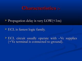 Characteristics :-

   Propagation delay is very LOW(<1ns)

   ECL is fastest logic family.

   ECL circuit usually operate with –Ve supplies
    (+Ve terminal is connected to ground).
 