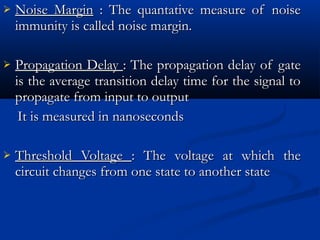    Noise Margin : The quantative measure of noise
    immunity is called noise margin.

   Propagation Delay : The propagation delay of gate
    is the average transition delay time for the signal to
    propagate from input to output
     It is measured in nanoseconds

   Threshold Voltage : The voltage at which the
    circuit changes from one state to another state
 