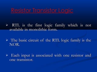     RTL is the first logic family which is not
    available in monolithic form.

   The basic circuit of the RTL logic family is the
    NOR.

    Each input is associated with one resistor and
    one transistor.
 