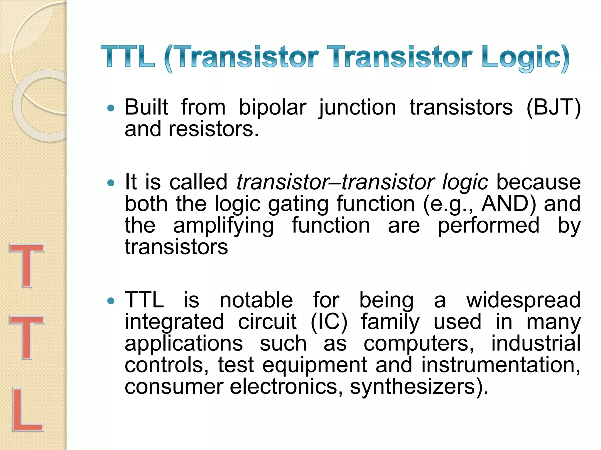  Built from bipolar junction transistors (BJT)
and resistors.
 It is called transistor–transistor logic because
both the logic gating function (e.g., AND) and
the amplifying function are performed by
transistors
 TTL is notable for being a widespread
integrated circuit (IC) family used in many
applications such as computers, industrial
controls, test equipment and instrumentation,
consumer electronics, synthesizers).
 