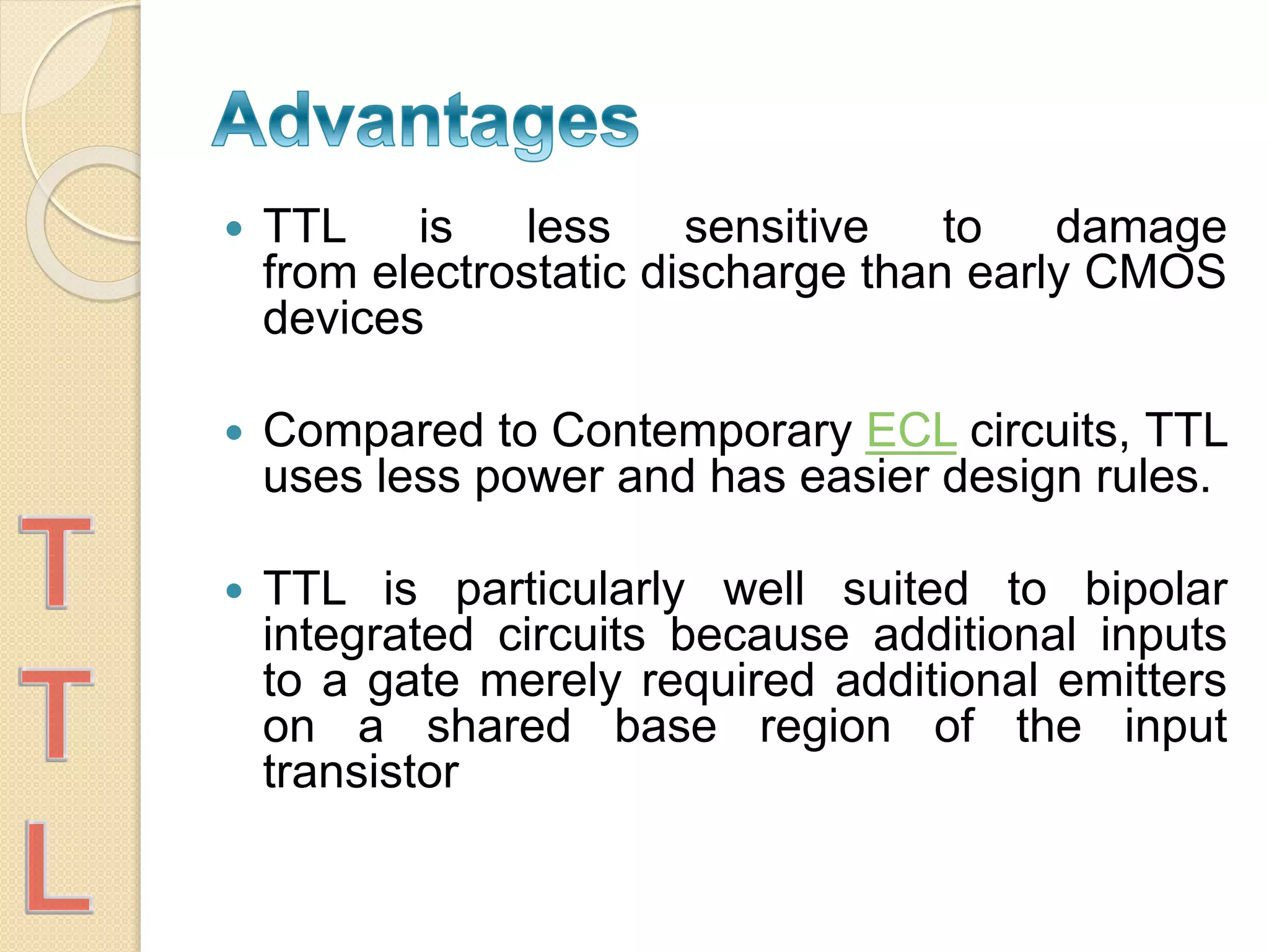  TTL is less sensitive to damage
from electrostatic discharge than early CMOS
devices
 Compared to Contemporary ECL circuits, TTL
uses less power and has easier design rules.
 TTL is particularly well suited to bipolar
integrated circuits because additional inputs
to a gate merely required additional emitters
on a shared base region of the input
transistor
 