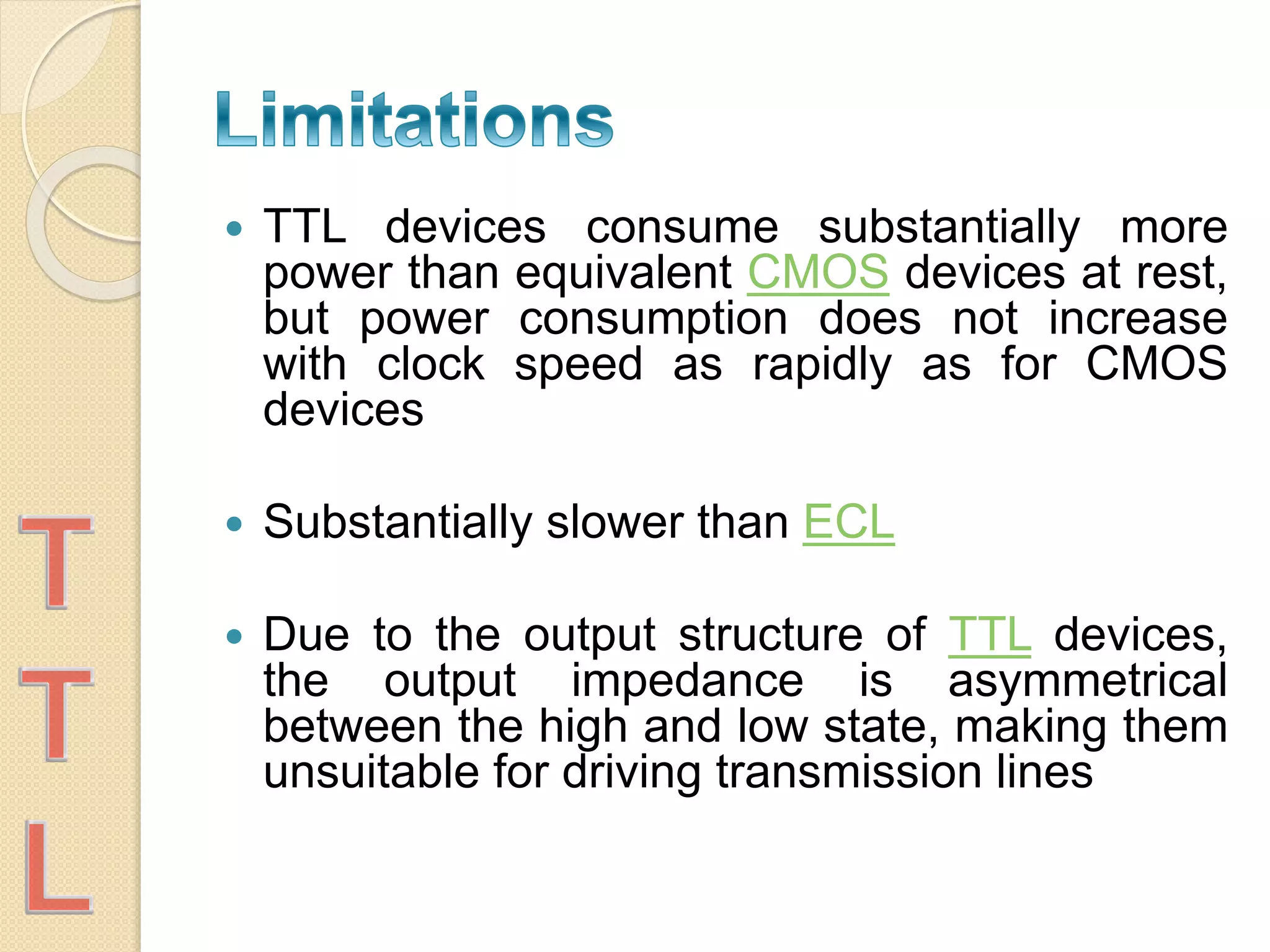  TTL devices consume substantially more
power than equivalent CMOS devices at rest,
but power consumption does not increase
with clock speed as rapidly as for CMOS
devices
 Substantially slower than ECL
 Due to the output structure of TTL devices,
the output impedance is asymmetrical
between the high and low state, making them
unsuitable for driving transmission lines
 