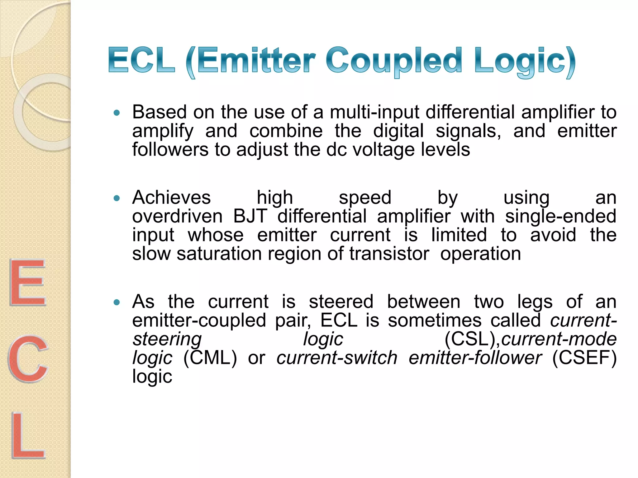  Based on the use of a multi-input differential amplifier to
amplify and combine the digital signals, and emitter
followers to adjust the dc voltage levels
 Achieves high speed by using an
overdriven BJT differential amplifier with single-ended
input whose emitter current is limited to avoid the
slow saturation region of transistor operation
 As the current is steered between two legs of an
emitter-coupled pair, ECL is sometimes called current-
steering logic (CSL),current-mode
logic (CML) or current-switch emitter-follower (CSEF)
logic
 