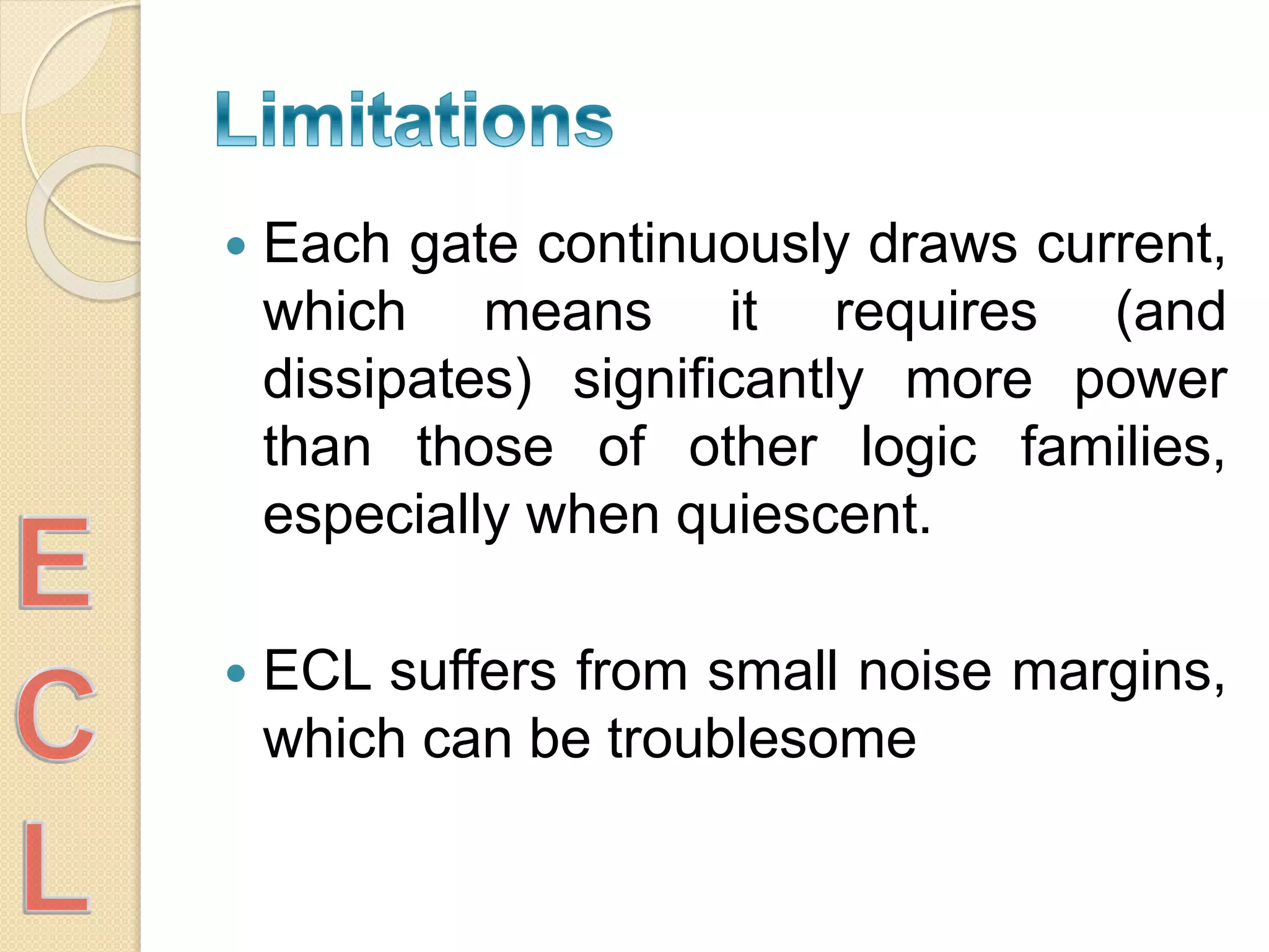  Each gate continuously draws current,
which means it requires (and
dissipates) significantly more power
than those of other logic families,
especially when quiescent.
 ECL suffers from small noise margins,
which can be troublesome
 