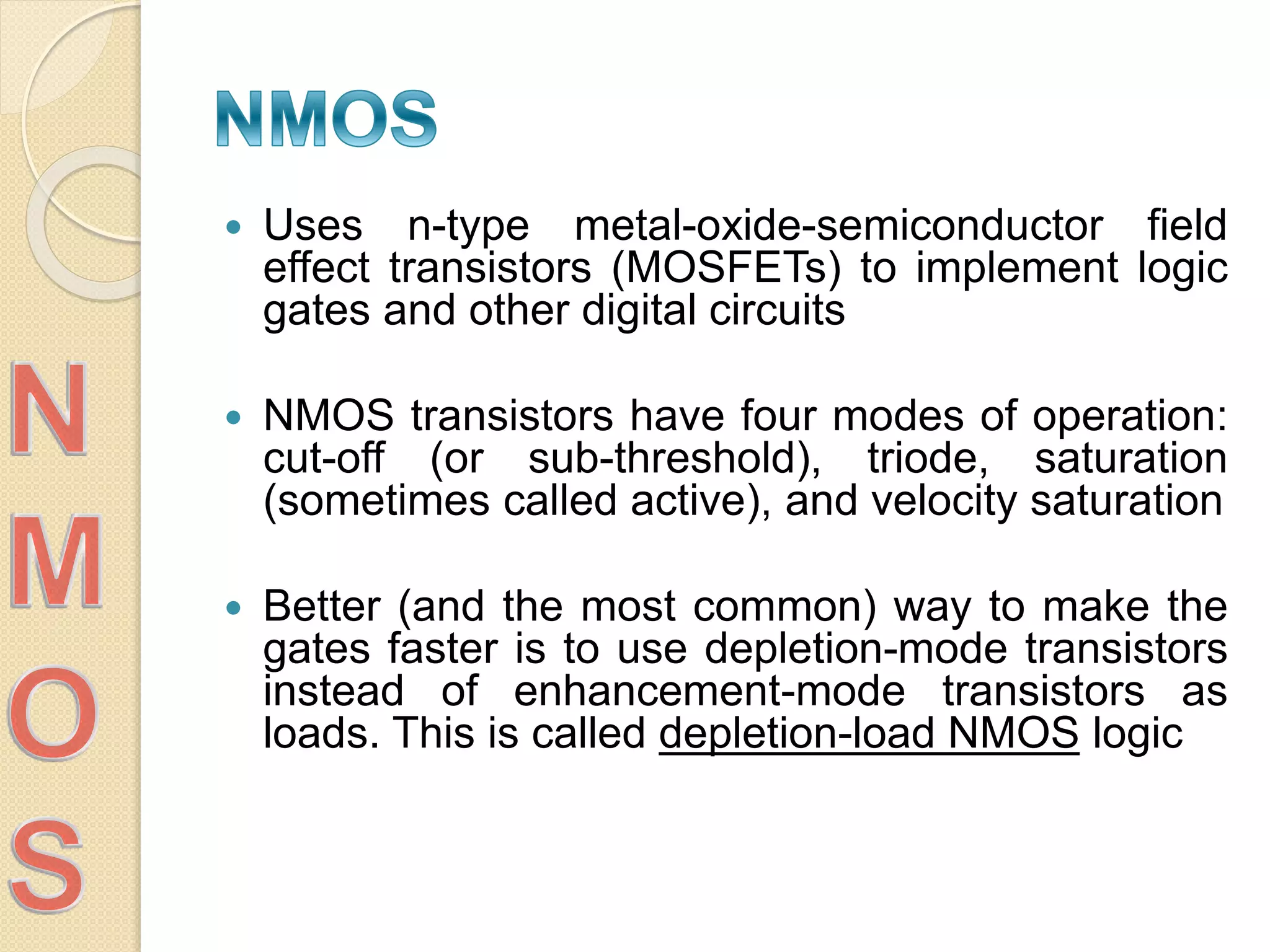  Uses n-type metal-oxide-semiconductor field
effect transistors (MOSFETs) to implement logic
gates and other digital circuits
 NMOS transistors have four modes of operation:
cut-off (or sub-threshold), triode, saturation
(sometimes called active), and velocity saturation
 Better (and the most common) way to make the
gates faster is to use depletion-mode transistors
instead of enhancement-mode transistors as
loads. This is called depletion-load NMOS logic
 