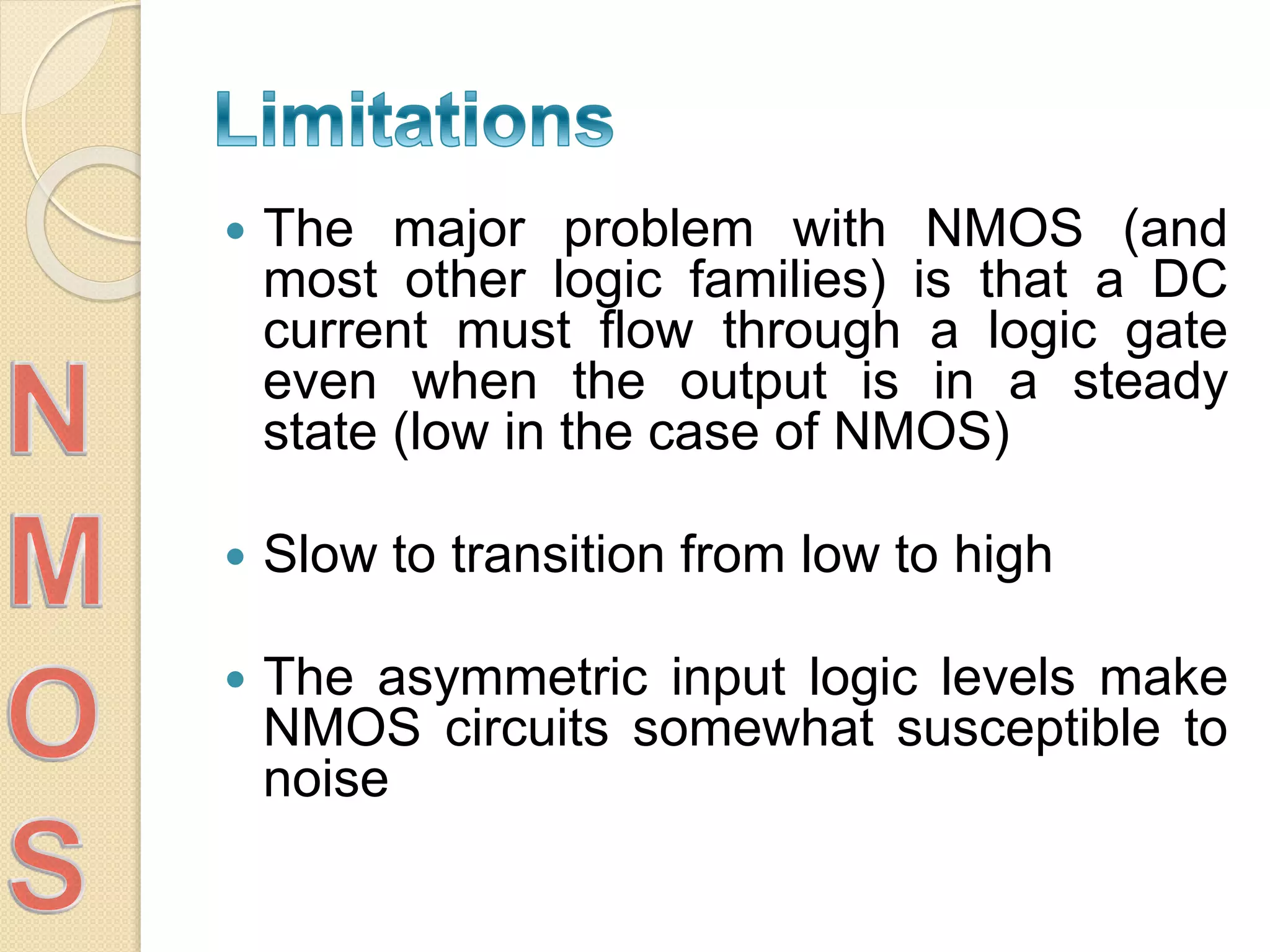  The major problem with NMOS (and
most other logic families) is that a DC
current must flow through a logic gate
even when the output is in a steady
state (low in the case of NMOS)
 Slow to transition from low to high
 The asymmetric input logic levels make
NMOS circuits somewhat susceptible to
noise
 