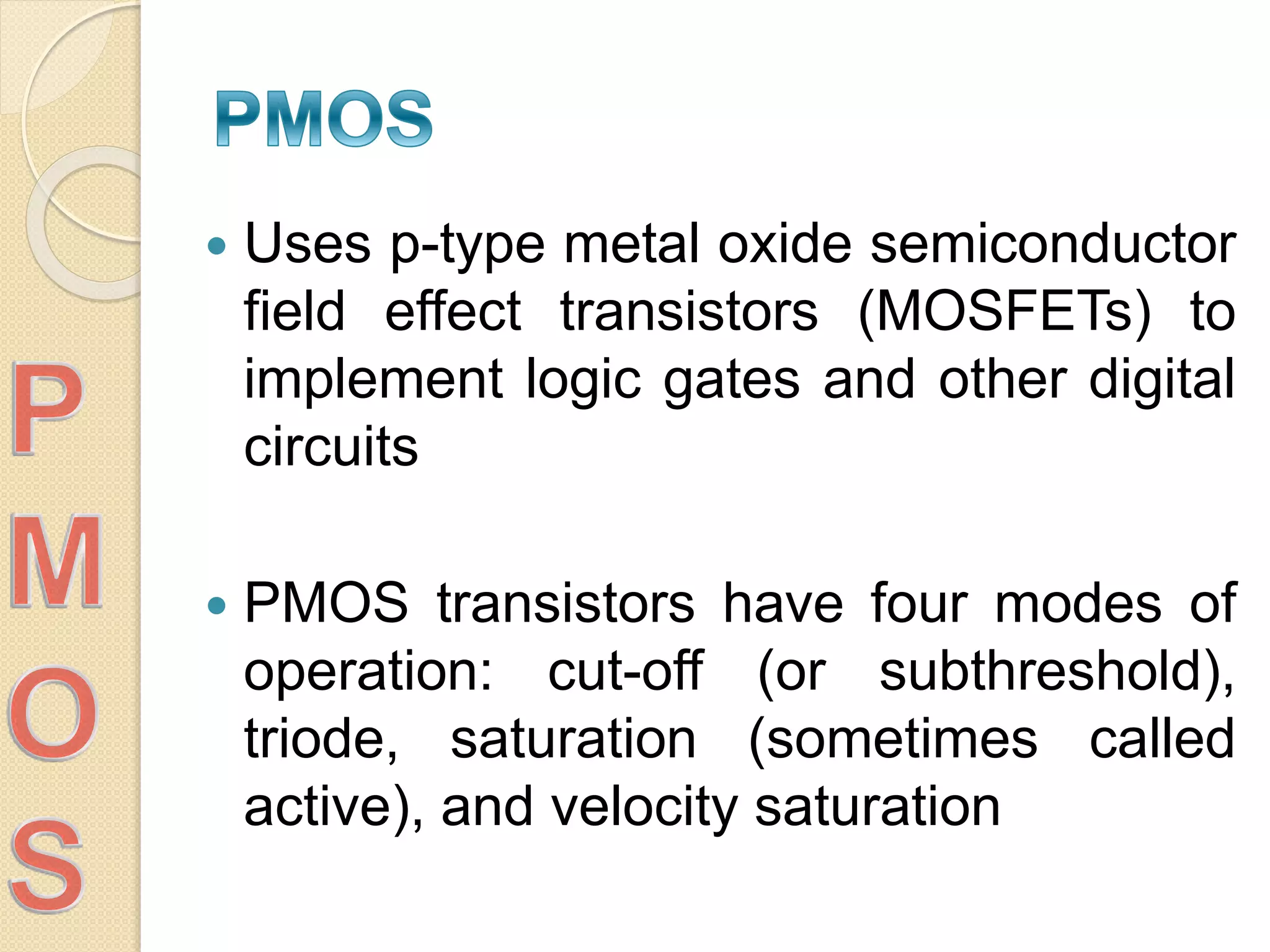  Uses p-type metal oxide semiconductor
field effect transistors (MOSFETs) to
implement logic gates and other digital
circuits
 PMOS transistors have four modes of
operation: cut-off (or subthreshold),
triode, saturation (sometimes called
active), and velocity saturation
 