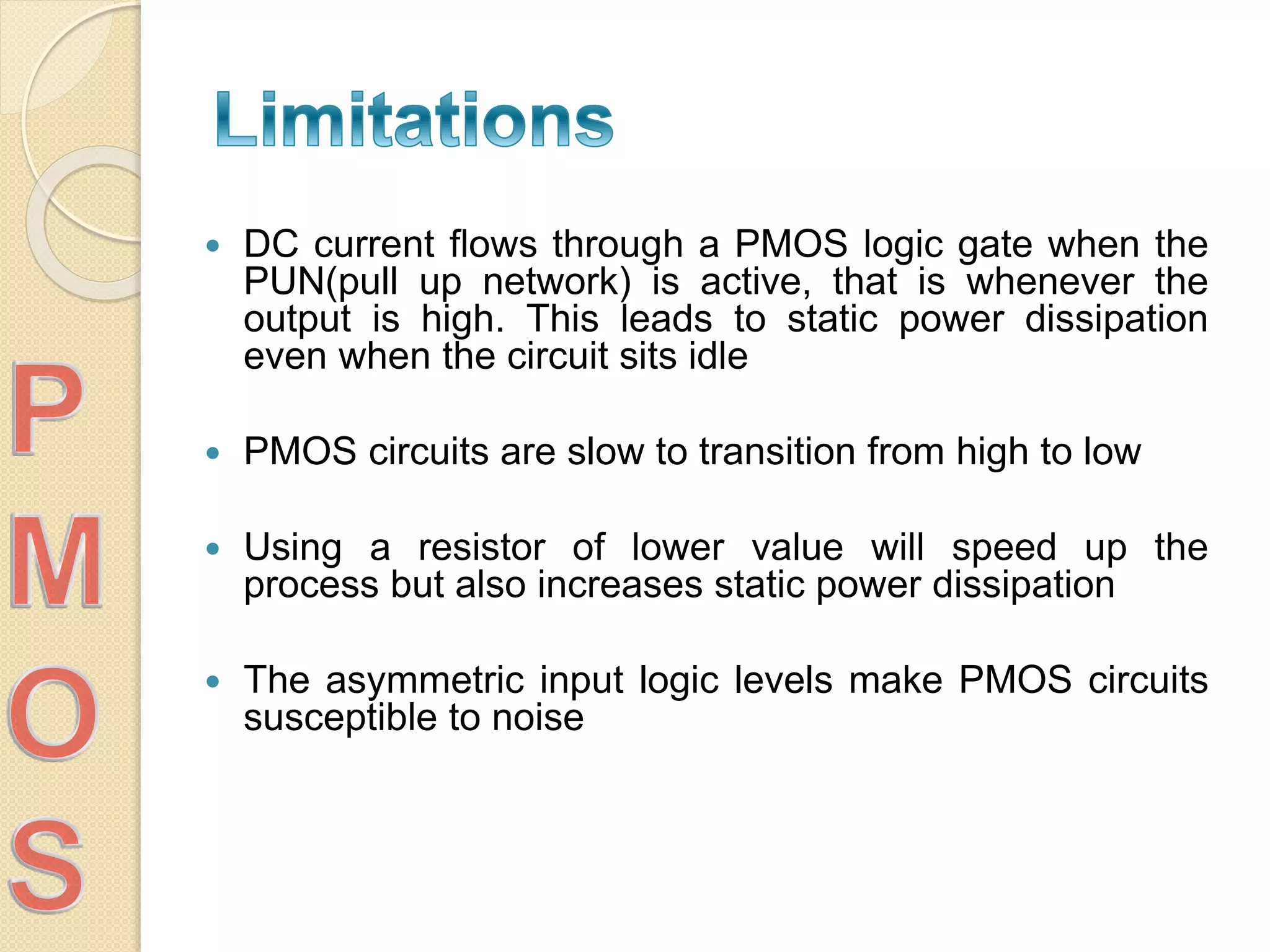 DC current flows through a PMOS logic gate when the
PUN(pull up network) is active, that is whenever the
output is high. This leads to static power dissipation
even when the circuit sits idle
 PMOS circuits are slow to transition from high to low
 Using a resistor of lower value will speed up the
process but also increases static power dissipation
 The asymmetric input logic levels make PMOS circuits
susceptible to noise
 