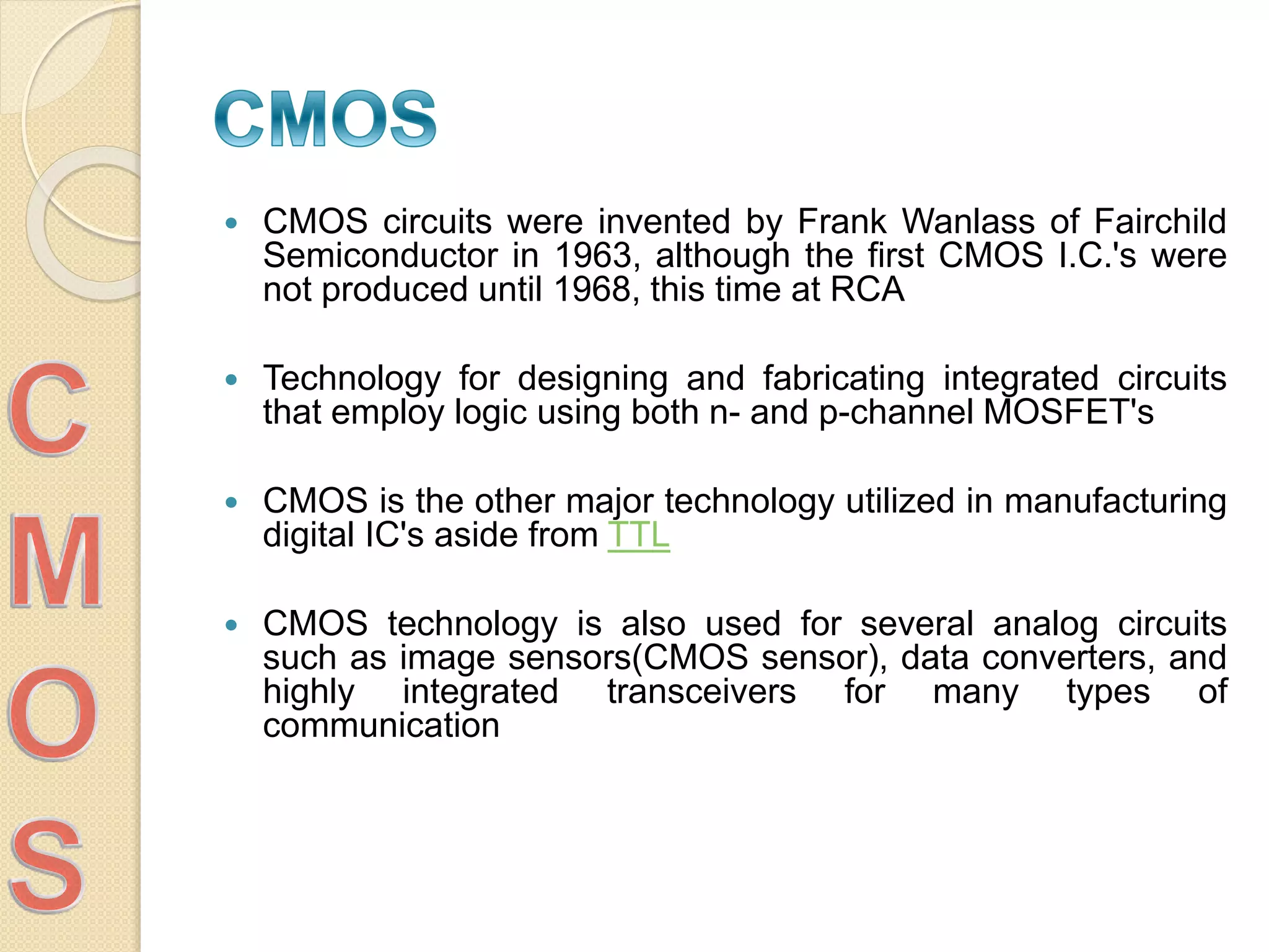  CMOS circuits were invented by Frank Wanlass of Fairchild
Semiconductor in 1963, although the first CMOS I.C.'s were
not produced until 1968, this time at RCA
 Technology for designing and fabricating integrated circuits
that employ logic using both n- and p-channel MOSFET's
 CMOS is the other major technology utilized in manufacturing
digital IC's aside from TTL
 CMOS technology is also used for several analog circuits
such as image sensors(CMOS sensor), data converters, and
highly integrated transceivers for many types of
communication
 