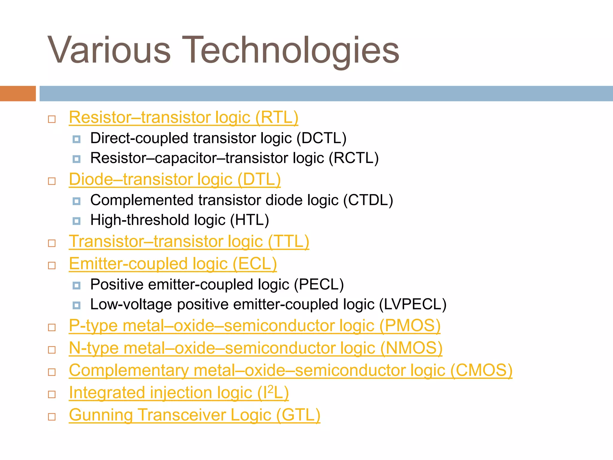 Various Technologies
 Resistor–transistor logic (RTL)
 Direct-coupled transistor logic (DCTL)
 Resistor–capacitor–transistor logic (RCTL)
 Diode–transistor logic (DTL)
 Complemented transistor diode logic (CTDL)
 High-threshold logic (HTL)
 Transistor–transistor logic (TTL)
 Emitter-coupled logic (ECL)
 Positive emitter-coupled logic (PECL)
 Low-voltage positive emitter-coupled logic (LVPECL)
 P-type metal–oxide–semiconductor logic (PMOS)
 N-type metal–oxide–semiconductor logic (NMOS)
 Complementary metal–oxide–semiconductor logic (CMOS)
 Integrated injection logic (I2L)
 Gunning Transceiver Logic (GTL)
 