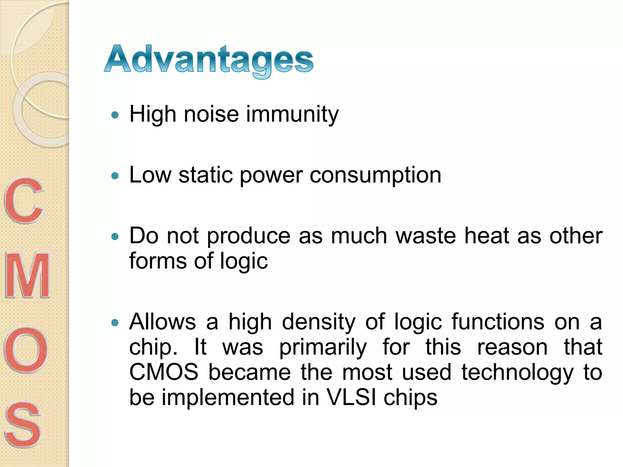  High noise immunity
 Low static power consumption
 Do not produce as much waste heat as other
forms of logic
 Allows a high density of logic functions on a
chip. It was primarily for this reason that
CMOS became the most used technology to
be implemented in VLSI chips
 