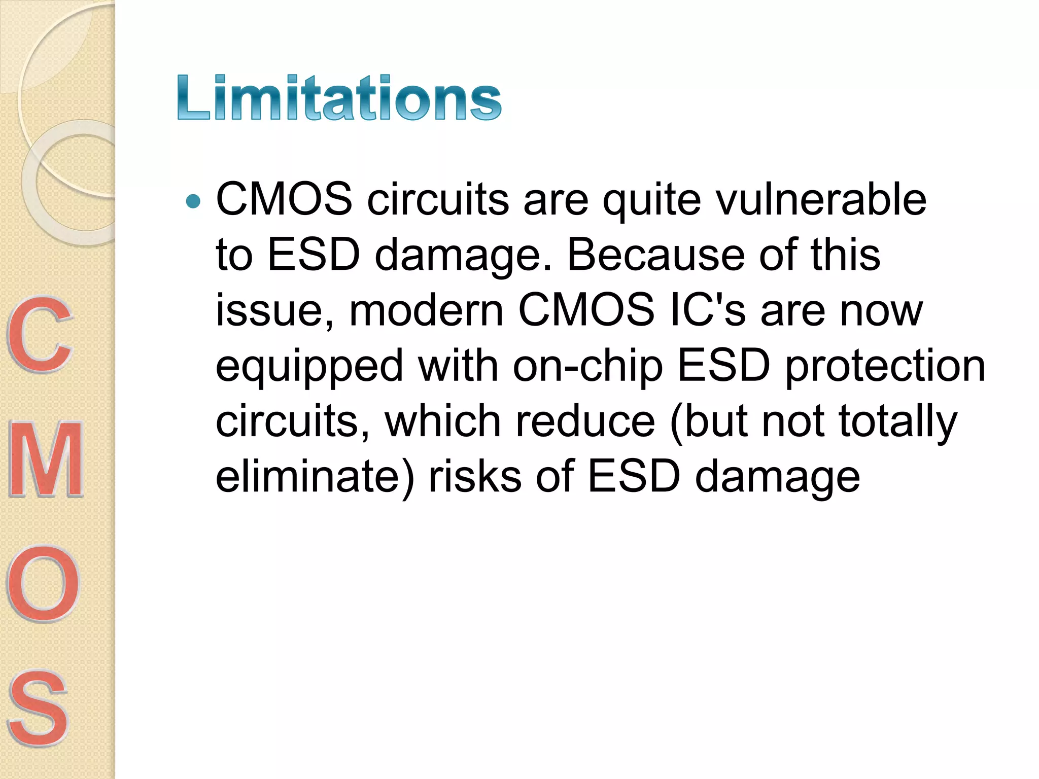  CMOS circuits are quite vulnerable
to ESD damage. Because of this
issue, modern CMOS IC's are now
equipped with on-chip ESD protection
circuits, which reduce (but not totally
eliminate) risks of ESD damage
 