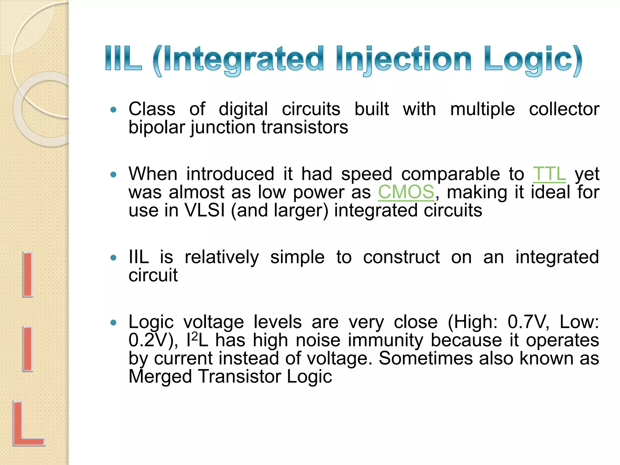  Class of digital circuits built with multiple collector
bipolar junction transistors
 When introduced it had speed comparable to TTL yet
was almost as low power as CMOS, making it ideal for
use in VLSI (and larger) integrated circuits
 IIL is relatively simple to construct on an integrated
circuit
 Logic voltage levels are very close (High: 0.7V, Low:
0.2V), I2L has high noise immunity because it operates
by current instead of voltage. Sometimes also known as
Merged Transistor Logic
 