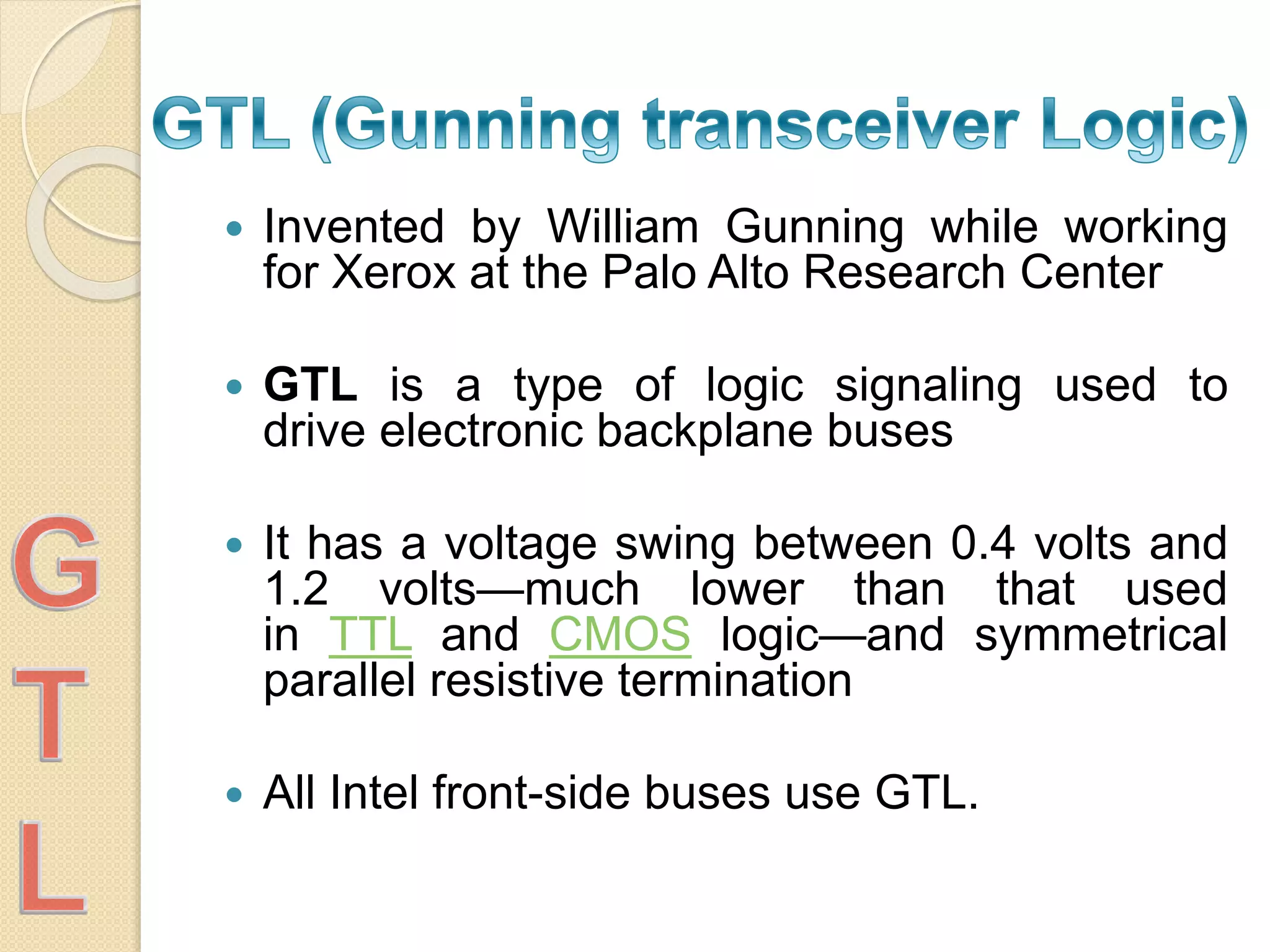  Invented by William Gunning while working
for Xerox at the Palo Alto Research Center
 GTL is a type of logic signaling used to
drive electronic backplane buses
 It has a voltage swing between 0.4 volts and
1.2 volts—much lower than that used
in TTL and CMOS logic—and symmetrical
parallel resistive termination
 All Intel front-side buses use GTL.
 
