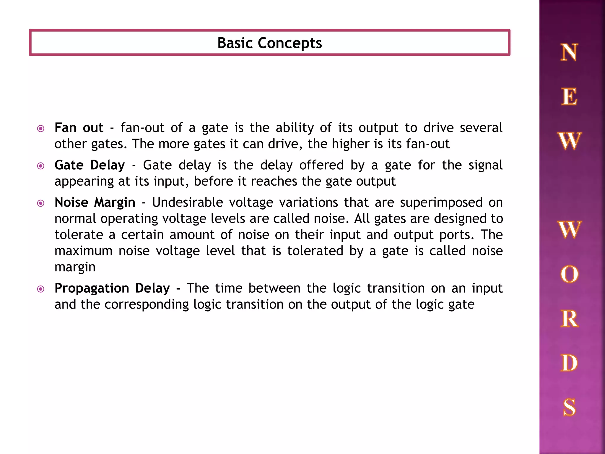  Fan out - fan-out of a gate is the ability of its output to drive several
other gates. The more gates it can drive, the higher is its fan-out
 Gate Delay - Gate delay is the delay offered by a gate for the signal
appearing at its input, before it reaches the gate output
 Noise Margin - Undesirable voltage variations that are superimposed on
normal operating voltage levels are called noise. All gates are designed to
tolerate a certain amount of noise on their input and output ports. The
maximum noise voltage level that is tolerated by a gate is called noise
margin
 Propagation Delay - The time between the logic transition on an input
and the corresponding logic transition on the output of the logic gate
Basic Concepts
 