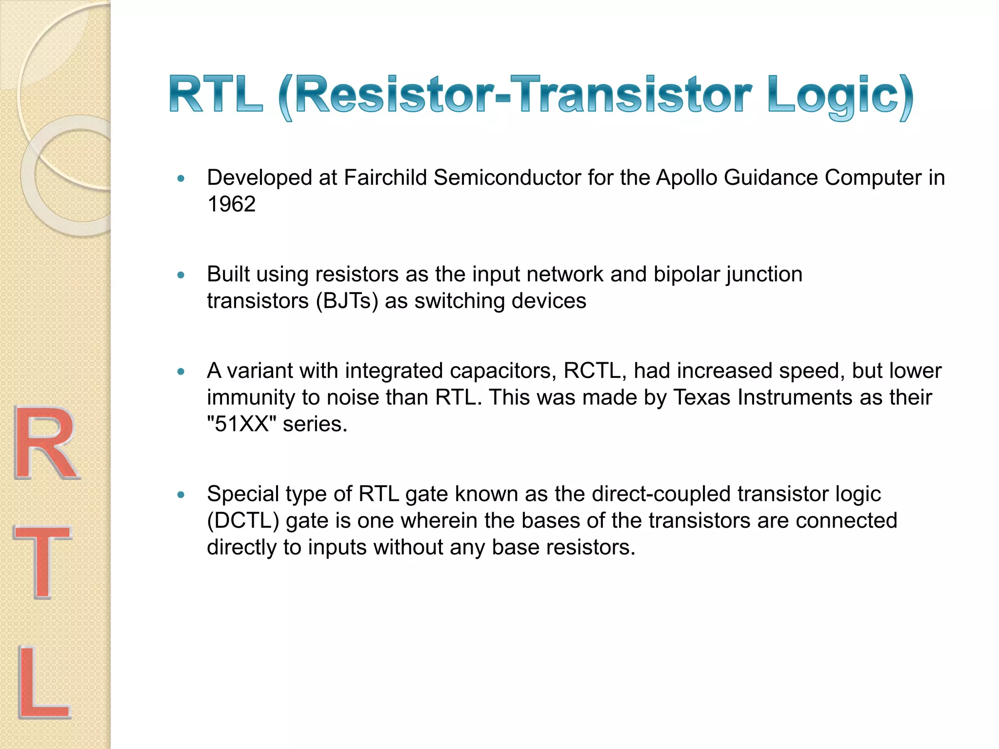  Developed at Fairchild Semiconductor for the Apollo Guidance Computer in
1962
 Built using resistors as the input network and bipolar junction
transistors (BJTs) as switching devices
 A variant with integrated capacitors, RCTL, had increased speed, but lower
immunity to noise than RTL. This was made by Texas Instruments as their
"51XX" series.
 Special type of RTL gate known as the direct-coupled transistor logic
(DCTL) gate is one wherein the bases of the transistors are connected
directly to inputs without any base resistors.
 
