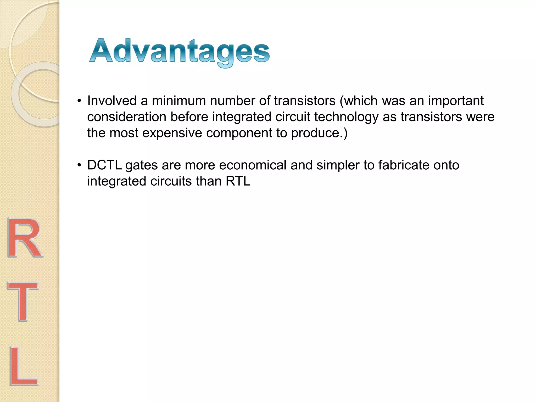 • Involved a minimum number of transistors (which was an important
consideration before integrated circuit technology as transistors were
the most expensive component to produce.)
• DCTL gates are more economical and simpler to fabricate onto
integrated circuits than RTL
 