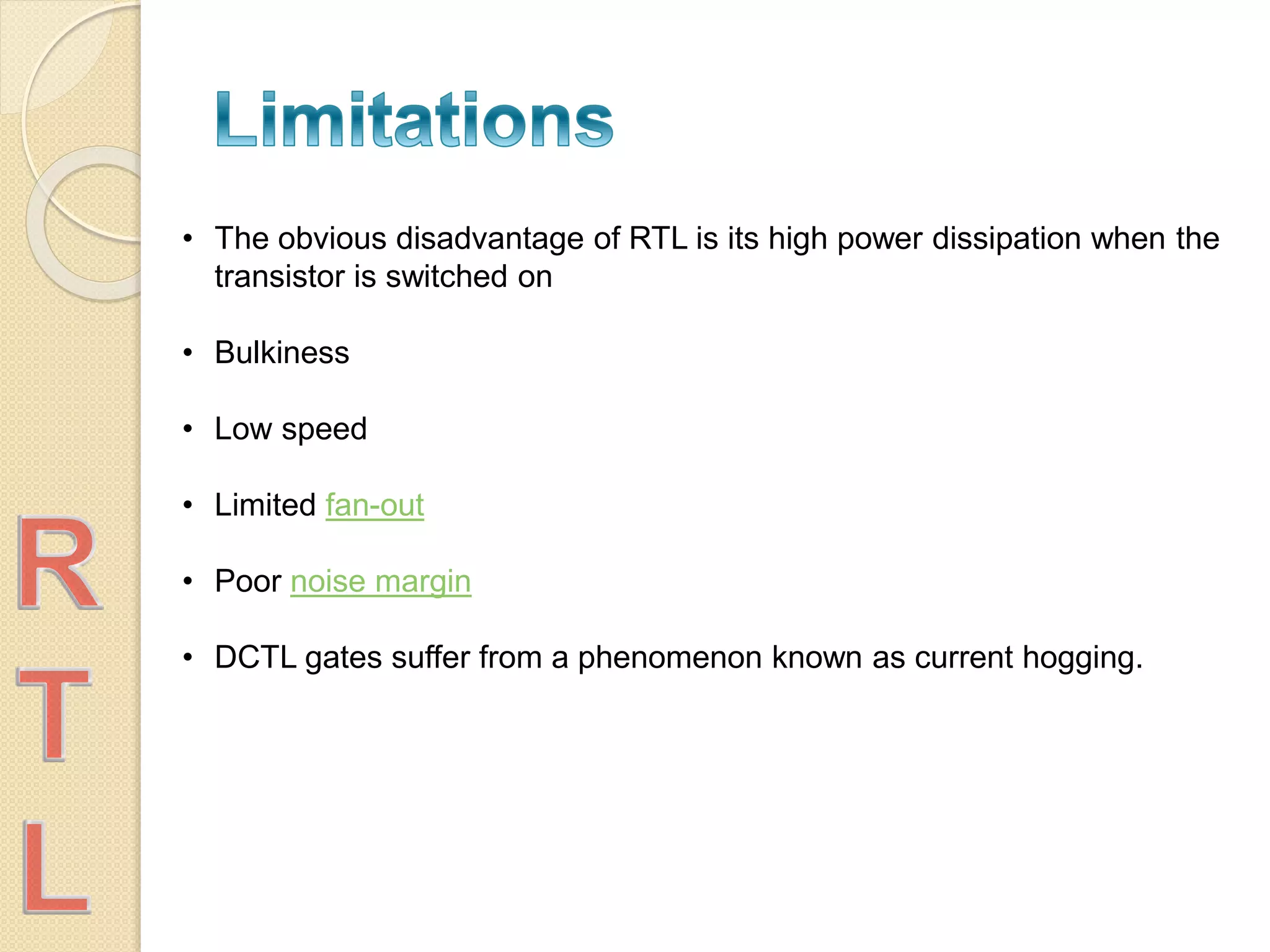 • The obvious disadvantage of RTL is its high power dissipation when the
transistor is switched on
• Bulkiness
• Low speed
• Limited fan-out
• Poor noise margin
• DCTL gates suffer from a phenomenon known as current hogging.
 