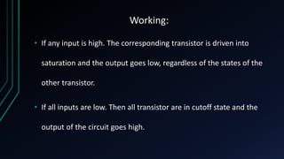 Working:
• If any input is high. The corresponding transistor is driven into
saturation and the output goes low, regardless of the states of the
other transistor.
• If all inputs are low. Then all transistor are in cutoff state and the
output of the circuit goes high.
 