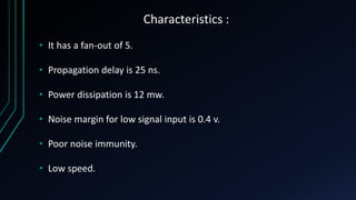 Characteristics :
• It has a fan-out of 5.
• Propagation delay is 25 ns.
• Power dissipation is 12 mw.
• Noise margin for low signal input is 0.4 v.
• Poor noise immunity.
• Low speed.
 