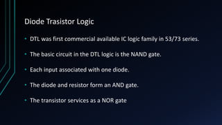 Diode Trasistor Logic
• DTL was first commercial available IC logic family in 53/73 series.
• The basic circuit in the DTL logic is the NAND gate.
• Each input associated with one diode.
• The diode and resistor form an AND gate.
• The transistor services as a NOR gate
 
