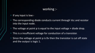 working :-
• If any input is low:-
• The corresponding diode conducts current through Vcc and resistor
into the input node.
• The voltage at point p is equal to the input voltage + diode drop.
• This is a insufficient voltage for conduction of a transistor.
• Since the voltage at point p is 0v then the transistor is cut off state
and the output is logic 1.
 