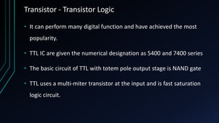 Transistor - Transistor Logic
• It can perform many digital function and have achieved the most
popularity.
• TTL IC are given the numerical designation as 5400 and 7400 series
• The basic circuit of TTL with totem pole output stage is NAND gate
• TTL uses a multi-miter transistor at the input and is fast saturation
logic circuit.
 