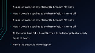 • As a result collector potential of Q2 becomes “0” volts.
• Now if L=0volt is applied to the base of Q3, it is turns off .
• As a result collector potential of Q2 becomes “0” volts.
• Now if L=0volt is applied to the base of Q3, it is turns off .
• At the same time Q4 is turn ON. Then its collector potential nearly
equal to 0volts.
• Hence the output is low or logic o.
 