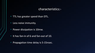 characteristics:-
• TTL has greater speed than DTL.
• Less noise immunity.
• Power dissipation is 10mw.
• It has fan-in of 6 and fan-out of 10.
• Propagation time delay is 5-15nsec.
 