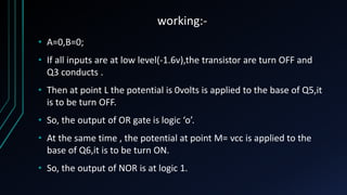 working:-
• A=0,B=0;
• If all inputs are at low level(-1.6v),the transistor are turn OFF and
Q3 conducts .
• Then at point L the potential is 0volts is applied to the base of Q5,it
is to be turn OFF.
• So, the output of OR gate is logic ‘o’.
• At the same time , the potential at point M= vcc is applied to the
base of Q6,it is to be turn ON.
• So, the output of NOR is at logic 1.
 