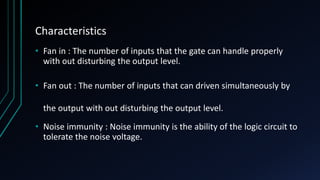 Characteristics
• Fan in : The number of inputs that the gate can handle properly
with out disturbing the output level.
• Fan out : The number of inputs that can driven simultaneously by
the output with out disturbing the output level.
• Noise immunity : Noise immunity is the ability of the logic circuit to
tolerate the noise voltage.
 