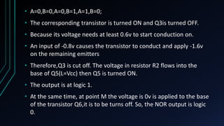 • A=0,B=0,A=0,B=1,A=1,B=0;
• The corresponding transistor is turned ON and Q3is turned OFF.
• Because its voltage needs at least 0.6v to start conduction on.
• An input of -0.8v causes the transistor to conduct and apply -1.6v
on the remaining emitters
• Therefore,Q3 is cut off. The voltage in resistor R2 flows into the
base of Q5(L=Vcc) then Q5 is turned ON.
• The output is at logic 1.
• At the same time, at point M the voltage is 0v is applied to the base
of the transistor Q6,it is to be turns off. So, the NOR output is logic
0.
 