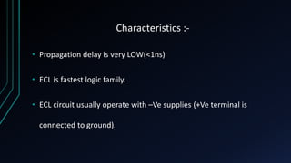 Characteristics :-
• Propagation delay is very LOW(<1ns)
• ECL is fastest logic family.
• ECL circuit usually operate with –Ve supplies (+Ve terminal is
connected to ground).
 