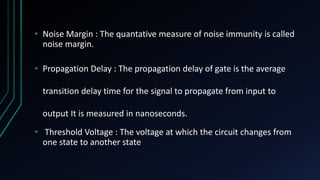 • Noise Margin : The quantative measure of noise immunity is called
noise margin.
• Propagation Delay : The propagation delay of gate is the average
transition delay time for the signal to propagate from input to
output It is measured in nanoseconds.
• Threshold Voltage : The voltage at which the circuit changes from
one state to another state
 