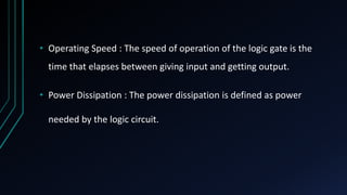 • Operating Speed : The speed of operation of the logic gate is the
time that elapses between giving input and getting output.
• Power Dissipation : The power dissipation is defined as power
needed by the logic circuit.
 