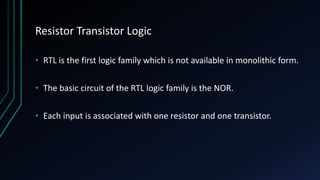 Resistor Transistor Logic
• RTL is the first logic family which is not available in monolithic form.
• The basic circuit of the RTL logic family is the NOR.
• Each input is associated with one resistor and one transistor.
 